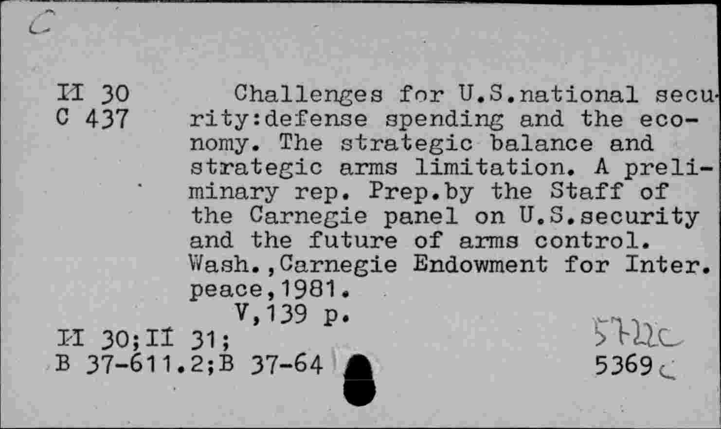 ﻿II 30 Challenges for U.S.national seen C 437 rity:defense spending and the economy. The strategic balance and strategic arms limitation. A preliminary rep. Prep.by the Staff of the Carnegie panel on U.S.security and the future of arms control. Wash.,Carnegie Endowment for Inter, peace,1981.
7,139 p.
I-I 30; II 31;	rllC
B 37-611.2;B 37-64 A	5369c